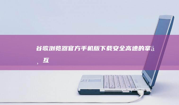 谷歌浏览器官方手机版下载：安全、高速的掌上互联网探索